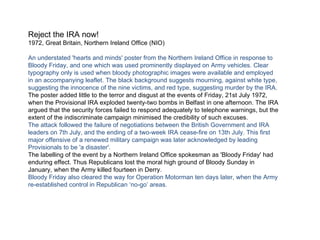 Reject the IRA now! 1972, Great Britain, Northern Ireland Office (NIO) An understated 'hearts and minds' poster from the Northern Ireland Office in response to Bloody Friday, and one which was used prominently displayed on Army vehicles. Clear typography only is used when bloody photographic images were available and employed in an accompanying leaflet. The black background suggests mourning, against white type, suggesting the innocence of the nine victims, and red type, suggesting murder by the IRA. The poster added little to the terror and disgust at the events of Friday, 21st July 1972, when the Provisional IRA exploded twenty-two bombs in Belfast in one afternoon. The IRA argued that the security forces failed to respond adequately to telephone warnings, but the extent of the indiscriminate campaign minimised the credibility of such excuses. The attack followed the failure of negotiations between the British Government and IRA leaders on 7th July, and the ending of a two-week IRA cease-fire on 13th July. This first major offensive of a renewed military campaign was later acknowledged by leading Provisionals to be 'a disaster'. The labelling of the event by a Northern Ireland Office spokesman as 'Bloody Friday' had enduring effect. Thus Republicans lost the moral high ground of Bloody Sunday in January, when the Army killed fourteen in Derry. Bloody Friday also cleared the way for Operation Motorman ten days later, when the Army re-established control in Republican ‘no-go’ areas. 