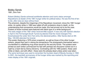 Bobby Sands 1981, Sinn Fein Robert (Bobby) Sands achieved worldwide attention and iconic status amongst Republicans as leader of the 1981 hunger strike for political status. He was the first of ten to die, after sixty-six days without food. The prisoners, despite the misgivings of the Republican movement, drove the 1981 hunger strike. An earlier strike in 1980 was called off with protestors close to death, on the understanding that concessions would be made; this had proved not to be the case. Posters of those involved were featured with black type on a white background. The early stages of the 1981 strike received little support. It was only with Sands's election in April in the Fermanagh-South Tyrone by-election that the mood changed.This foreshadowed the wider Sinn Fein entry into electoral politics. After Sands died on 5th May, 100,000 attended his funeral. This poster (featuring a 1976 prison snapshot), as well as those of the other hunger strikers, played their part in raising the temperature.The photographs themselves were a counterblast to unflattering mug shots issued by the security forces. The posters were printed as each striker commenced his fast with perhaps two thousand rushed out in a night by a team led by Danny Devenny. Contrasting with the 1980 posters, these used white on black, and with effect - these were the already-dead unless action was taken. The same technique was used to remember the fourteen dead of Bloody Sunday in 1992. In 2001, the twentieth anniversary of the hunger strike was marked by the reprinting and mass display of the 1981 originals. 