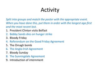 Activity Split into groups and match the poster with the appropriate event. When you have done this, put them in order with the longest ago first and the most recent last. 1. President Clinton visits Belfast 2. Bobby Sands dies on hunger strike 3. Bloody Friday 4.  Referendum on the Good Friday Agreement 5. The Omagh bomb 6. The Anglo-lrish Agreement 7. Bloody Sunday 8. The Sunningdale Agreement 9.  Introduction of internment 