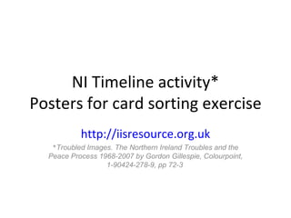 NI Timeline activity* Posters for card sorting exercise http://iisresource.org.uk * Troubled Images. The Northern Ireland Troubles and the Peace Process 1968-2007 by Gordon Gillespie, Colourpoint, 1-90424-278-9, pp 72-3   