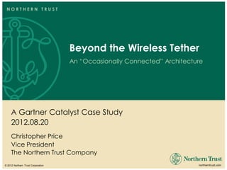 NORTHERN TRUST




                                     Beyond the Wireless Tether
                                     An “Occasionally Connected” Architecture




     A Gartner Catalyst Case Study
     2012.08.20
     Christopher Price
     Vice President
     The Northern Trust Company
© 2012 Northern Trust Corporation                                         northerntrust.com
 