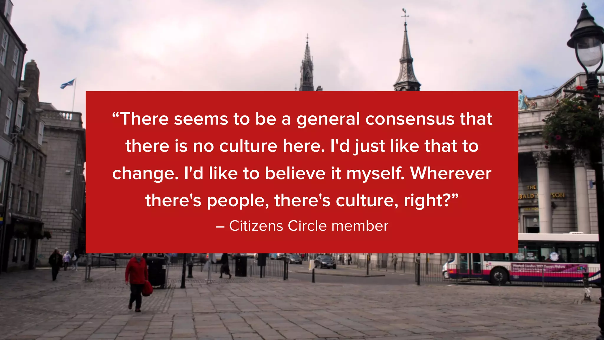 “There seems to be a general consensus that
there is no culture here. I'd just like that to
change. I'd like to believe it myself. Wherever
there's people, there's culture, right?”
– Citizens Circle member
 