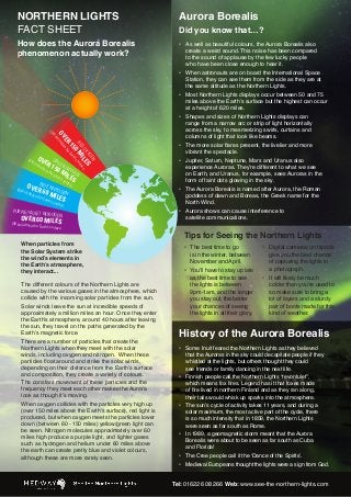 NORTHERN LIGHTS
FACT SHEET

How does the Aurora Borealis
phenomenon actually work?

1k

YG S
OX LE ace
D
I f
RE M s sur
0 h’
15 e Eart
ER ve th
OVm) abo

(24

1k

OV

m)

ER

GR

E

1 EN OXY
ve 50
the
MI GEN
Ear
th’s LES

abo

EN

(24

sur

fa

ce
OVE BLUE NITR
R 60 OGEN
m) a
bove
the E MILE
ar
S

(96 k

th’s s

urfac

PURPLE/VIOLET

e

NITROGEN

OVER 60 MILE

(96 km) above the

S

Aurora Borealis

Did you know that…?
•	
	
	
	
•	
	
	
•	
	
	
•	
	
	
	
•	
	
•	
	
	
	
•	
	
	
•	
	

Earth’s surface

Tips for Seeing the Northern Lights

When particles from
the Solar System strike
the wind’s elements in
the Earth’s atmosphere,
they interact...
The different colours of the Northern Lights are
caused by the various gases in the atmosphere, which
collide with the incoming solar particles from the sun.
Solar winds leave the sun at incredible speeds of
approximately a million miles an hour. Once they enter
the Earth’s atmosphere, around 40 hours after leaving
the sun, they travel on the paths generated by the
Earth’s magnetic force.
There are a number of particles that create the
Northern Lights when they meet with the solar
winds, including oxygen and nitrogen.  When these
particles float around and strike the solar winds,
depending on their distance from the Earth’s surface
and composition, they create a variety of colours.
The constant movement of these particles and the
frequency they meet each other makes the Aurora
look as though it’s moving.
When oxygen collides with the particles very high up
(over 150 miles above the Earth’s surface), red light is
produced, but when oxygen meets the particles lower
down (between 60 - 150 miles) yellow/green light can
be seen. Nitrogen molecules approximately over 60
miles high produce a purple light, and lighter gases
such as hydrogen and helium under 60 miles above
the earth can create pretty blue and violet colours,
although these are more rarely seen.

As well as beautiful colours, the Aurora Borealis also	
create a weird sound. This noise has been compared	
to the sound of applause by the few lucky people	
who have been close enough to hear it.
When astronauts are on board the International Space	
Station, they can see them from the side as they are at	
the same altitude as the Northern Lights.
Most Northern Lights displays occur between 50 and 75	
miles above the Earth’s surface but the highest can occur	
at a height of 620 miles.
Shapes and sizes of Northern Lights displays can	
range from a narrow arc or strip of light horizontally	
across the sky, to mesmerizing swirls, curtains and	
columns of light that look like beams.
The more solar flares present, the livelier and more	
vibrant the spectacle.
Jupiter, Saturn, Neptune, Mars and Uranus also	
experience Auroras. They’re different to what we see	
on Earth, and Uranus, for example, sees Auroras in the	
form of faint dots glowing in the sky.
The Aurora Borealis is named after Aurora, the Roman	
goddess of dawn and Boreas, the Greek name for the	
North Wind.
Aurora shows can cause interference to	
satellite communications.

•	
	
	
•	
	
	
	
	
	
	

The best time to go	
is in the winter, between	
November and April.
You’ll have to stay up late	
as the best time to see	
the lights is between	
9pm-1am, and the longer	
you stay out, the better	
your chances of seeing	
the lights in all their glory.

•	
	
	
	
•	
	
	
	
	
	

Digital cameras on tripods	
give you the best chance	
of capturing the lights in	
a photograph.
It will likely be much	
colder than you’re used to	
so make sure to bring a	
lot of layers and a sturdy	
pair of boots made for this	
kind of weather.

History of the Aurora Borealis
•	
	
	
	
•	
	
	
	
•	
	
	
	
•	
	
	
•	
•	

Some Inuit feared the Northern Lights as they believed	
that the Auroras in the sky could decapitate people if they 		
whistled at the lights, but others thought they could	
see friends or family dancing in the next life.
Finnish people call the Northern Lights “revontulet”,	
which means fox fires. Legend has it that foxes made	
of fire lived in northern Finland and as they ran along,	
their tails would whisk up sparks into the atmosphere.
The sun’s cycle of activity takes 11 years, and during a	
solar maximum, the most active part of the cycle, there	
is so much intensity that in 1859, the Northern Lights	
were seen as far south as Rome.  
In 1989, a geomagnetic storm meant that the Aurora	
Borealis were about to be seen as far south as Cuba	
and Florida!
The Cree people call it the ‘Dance of the Spirits’.
Medieval Europeans thought the lights were a sign from God.

Tel: 01622 608 266 Web: www.see-the-northern-lights.com

 