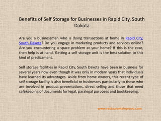 Benefits of Self Storage for Businesses in Rapid City, South
                           Dakota

Are you a businessman who is doing transactions at home in Rapid City,
South Dakota? Do you engage in marketing products and services online?
Are you encountering a space problem at your home? If this is the case,
then help is at hand. Getting a self storage unit is the best solution to this
kind of predicament.

Self storage facilities in Rapid City, South Dakota have been in business for
several years now even though it was only in modern years that individuals
have learned its advantages. Aside from home owners, this recent type of
self storage facility is also beneficial to businesses particularly to those who
are involved in product presentations, direct selling and those that need
safekeeping of documents for legal, paralegal purposes and bookkeeping.



                                                  www.restaurantsinprovo.com
 