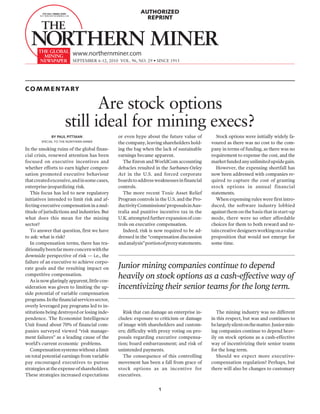 AUTHORIZED
                                                            REPRINT




                         www.northernminer.com
                         SEPTEMBER 6-12, 2010 VOL. 96, NO. 29 • SINCE 1915




C O M M E N TA RY

                            Are stock options
                     still ideal for mining execs?
             BY PAUL PITTMAN                   or even hype about the future value of          Stock options were initially widely fa-
        SPECIAL TO THE NORTHERN MINER          the company, leaving shareholders hold-      voured as there was no cost to the com-
In the smoking ruins of the global finan-      ing the bag when the lack of sustainable     pany in terms of funding, as there was no
cial crisis, renewed attention has been        earnings became apparent.                    requirement to expense the cost, and the
focused on executive incentives and              The Enron and WorldCom accounting          market funded any unlimited upside gain.
whether efforts to earn higher compen-         debacles resulted in the Sarbanes-Oxley         However, the expensing shortfall has
sation promoted executive behaviour            Act in the U.S. and forced corporate         now been addressed with companies re-
that created excessive, and in some cases,     boards to address weaknesses in financial    quired to capture the cost of granting
enterprise-jeopardizing risk.                  controls.                                    stock options in annual financial
   This focus has led to new regulatory          The more recent Toxic Asset Relief         statements.
initiatives intended to limit risk and af-     Program controls in the U.S. and the Pro-       When expensing rules were first intro-
fecting executive compensation in a mul-       ductivity Commissions’ proposals in Aus-     duced, the software industry lobbied
titude of jurisdictions and industries. But    tralia and punitive incentive tax in the     against them on the basis that in start-up
what does this mean for the mining             U.K. attempted further expansion of con-     mode, there were no other affordable
sector?                                        trols on executive compensation.             choices for them to both reward and re-
   To answer that question, first we have        Indeed, risk is now required to be ad-     tain creative designers working on a value
to ask: what is risk?                          dressed in the “compensation discussion      proposition that would not emerge for
   In compensation terms, there has tra-       and analysis” portion of proxy statements.   some time.
ditionally been far more concern with the
downside perspective of risk — i.e., the
failure of an executive to achieve corpo-
rate goals and the resulting impact on         Junior mining companies continue to depend
competitive compensation.
   As is now glaringly apparent, little con-
                                               heavily on stock options as a cash-effective way of
sideration was given to limiting the up-       incentivizing their senior teams for the long term.
side potential of variable compensation
programs. In the financial services sector,
overly leveraged pay programs led to in-
stitutions being destroyed or losing inde-        Risk that can damage an enterprise in-       The mining industry was no different
pendence. The Economist Intelligence           cludes: exposure to criticism or damage      in this respect, but was and continues to
Unit found about 70% of financial com-         of image with shareholders and custom-       be largely silent on the matter. Junior min-
panies surveyed viewed “risk manage-           ers; difficulty with proxy voting on pro-    ing companies continue to depend heav-
ment failures” as a leading cause of the       posals regarding executive compensa-         ily on stock options as a cash-effective
world’s current economic problems.             tion; board embarrassment; and risk of       way of incentivizing their senior teams
   Compensation systems without a limit        unintended payments.                         for the long term.
on total potential earnings from variable         The consequence of this controlling          Should we expect more executive-
pay encouraged executives to pursue            movement has been a fall from grace of       compensation regulation? Perhaps, but
strategies at the expense of shareholders.     stock options as an incentive for            there will also be changes to customary
These strategies increased expectations        executives.


                                                                   1
 
