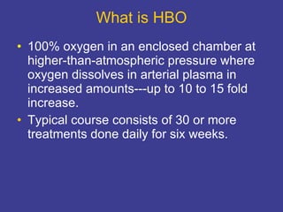 What is HBO 100% oxygen in an enclosed chamber at higher-than-atmospheric pressure where oxygen dissolves in arterial plasma in increased amounts---up to 10 to 15 fold increase. Typical course consists of 30 or more treatments done daily for six weeks. 
