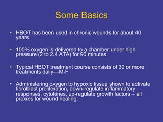 Some Basics HBOT has been used in chronic wounds for about 40 years. 100% oxygen is delivered to a chamber under high pressure (2 to 2.4 ATA) for 90 minutes Typical HBOT treatment course consists of 30 or more treatments daily—M-F Administering oxygen to hypoxic tissue shown to activate fibroblast proliferation, down-regulate inflammatory responses, cytokines, up-regulate growth factors – all proxies for wound healing.  
