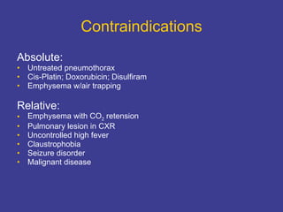 Contraindications Absolute:   Untreated pneumothorax Cis-Platin; Doxorubicin; Disulfiram Emphysema w/air trapping Relative: Emphysema with CO 2  retension Pulmonary lesion in CXR Uncontrolled high fever Claustrophobia Seizure disorder Malignant disease 