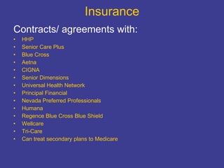 Insurance Contracts/ agreements with: HHP Senior Care Plus Blue Cross Aetna CIGNA Senior Dimensions Universal Health Network Principal Financial Nevada Preferred Professionals Humana Regence Blue Cross Blue Shield Wellcare Tri-Care Can treat secondary plans to Medicare 