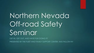 Northern Nevada
Off-road Safety
Seminar
GET IN, GET OUT, AND HAVE FUN DOING IT!
PRESENTED BY THE FLEET AND FAMILY SUPPORT CENTER, NAS FALLON NV
 