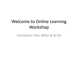 Welcome to Online Learning Workshop Facilitators: Pam Miller & BJ Eib 