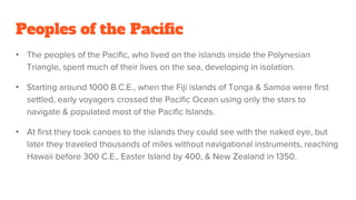Peoples of the Pacific
• The peoples of the Pacific, who lived on the islands inside the Polynesian
Triangle, spent much of their lives on the sea, developing in isolation.
• Starting around 1000 B.C.E., when the Fiji islands of Tonga & Samoa were first
settled, early voyagers crossed the Pacific Ocean using only the stars to
navigate & populated most of the Pacific Islands.
• At first they took canoes to the islands they could see with the naked eye, but
later they traveled thousands of miles without navigational instruments, reaching
Hawaii before 300 C.E., Easter Island by 400, & New Zealand in 1350.
 
