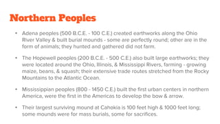 Northern Peoples
• Adena peoples (500 B.C.E. - 100 C.E.) created earthworks along the Ohio
River Valley & built burial mounds - some are perfectly round; other are in the
form of animals; they hunted and gathered did not farm.
• The Hopewell peoples (200 B.C.E. - 500 C.E.) also built large earthworks; they
were located around the Ohio, Illinois, & Mississippi Rivers, farming - growing
maize, beans, & squash; their extensive trade routes stretched from the Rocky
Mountains to the Atlantic Ocean.
• Mississippian peoples (800 - 1450 C.E.) built the first urban centers in northern
America, were the first in the Americas to develop the bow & arrow.
• Their largest surviving mound at Cahokia is 100 feet high & 1000 feet long;
some mounds were for mass burials, some for sacrifices.
 