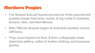 Northern Peoples
• The Anasazi built pit houses (carved out of the ground) and
pueblos (made from brick, mortar, & log roofs) in Colorado,
Arizona, Utah, and New Mexico.
• After 1150 the Anasazi began to build their pueblos next to
cliff faces.
• They used irrigation to farm, & their craftspeople made
distinctive pottery, cotton & feather clothing, and turquoise
jewelry.
 