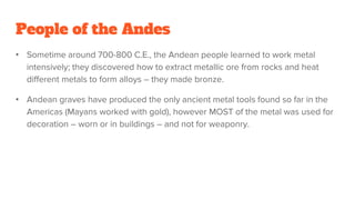 People of the Andes
• Sometime around 700-800 C.E., the Andean people learned to work metal
intensively; they discovered how to extract metallic ore from rocks and heat
different metals to form alloys – they made bronze.
• Andean graves have produced the only ancient metal tools found so far in the
Americas (Mayans worked with gold), however MOST of the metal was used for
decoration – worn or in buildings – and not for weaponry.
 