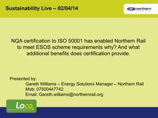 Sustainability Live – 02/04/14 
NQA certification to ISO 50001 has enabled Northern Rail 
to meet ESOS scheme requirements why? And what 
additional benefits does certification provide. 
Presented by: 
Gareth Williams – Energy Solutions Manager – Northern Rail 
Mob: 07500447742 
Email: Gareth.williams@northernrail.org 
 