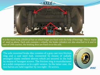 -: AXLE :-
It is the main long cylindrical bar on which bogie are fixed with the help of bearings. This is made
of steel as above. Each axle contains 2 wheels, the brake cylinders are also attached to it and in
case of LHB coaches, the braking discs are fixed on to the axle.
The axle mounted brake disc consists of a gray cast iron friction
ring and a cast steel hub, connected by means of radially
arranged elastic resilient sleeves which are secured in the hub
by means of hexagon screws. The friction ring is manufactured
as a solid component or in a split version. In the latter case, the
two halves are held together by two tight –fit screws. DISC
 