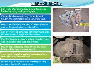 -: BRAKE SHOE :-
The brake shoe is provided with a brake pad
holder carrying replaceable pads.
The brake shoe consists of the brake pad
holder, the vertical pins and the brake pad.
SHOESDue to BC pressure, the piston moves forward
and strikes against the brake caliper.
The lever arm of the brake caliper presses onto
the disc brake through the brake shoe.
The disc brakes are mounted on the wheel axle
and so rotate along with the wheels.
Due to application of brake shoes, the discs
begin to lose their angular speed.
As a result the axle also begins to slow down
since the two are connected.
Ultimately, the wheels stop rotating as they
are mounted on the same axle.
 