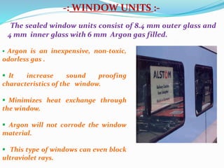 -: WINDOW UNITS :-
The sealed window units consist of 8.4 mm outer glass and
4 mm inner glass with 6 mm Argon gas filled.
 Argon is an inexpensive, non-toxic,
odorless gas .
 It increase sound proofing
characteristics of the window.
 Minimizes heat exchange through
the window.
 Argon will not corrode the window
material.
 This type of windows can even block
ultraviolet rays.
 