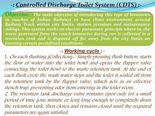 -: Controlled Discharge Toilet System (CDTS) :-
Objective: -The main objective of introducing this type of lavatories
in coaches of Indian Railways to have clean environment around
Railway Track within city limits, station premises and maintenance
sidings. This system works on electro- pneumatic principle where in, the
waste generated from the coach lavatories during run is collected in a
retention tank and is disposed off far away from the city limits on
meeting certain predefined conditions.
-: Working cycle : -
1. On each flushing (Collection):- Simply pressing flush button, starts
the flow of water into the toilet bowl and opens the flapper valve
connecting the toilet bowl to the waste retention tank. At the end of
each flush cycle the wash water stops and the toilet is sealed off from
the retention tank by the flapper valve, which acts as an effective
stench trap, preventing odor from entering in the toilet room.
2. The retention tank discharge valve remains open only for a small
period of time (one minute or less) long enough to completely drain
the retention tank, then closes and remains closed until the required
parameters are again satisfied.
 