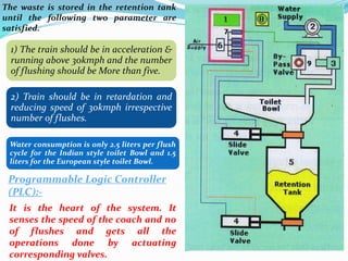 The waste is stored in the retention tank
until the following two parameter are
satisfied.
1) The train should be in acceleration &
running above 30kmph and the number
of flushing should be More than five.
2) Train should be in retardation and
reducing speed of 30kmph irrespective
number of flushes.
Water consumption is only 2.5 liters per flush
cycle for the Indian style toilet Bowl and 1.5
liters for the European style toilet Bowl.
Programmable Logic Controller
(PLC):-
It is the heart of the system. It
senses the speed of the coach and no
of flushes and gets all the
operations done by actuating
corresponding valves.
 