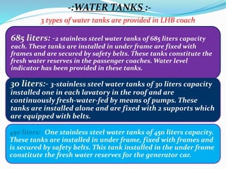 -:WATER TANKS :-
3 types of water tanks are provided in LHB coach
685 liters: -2 stainless steel water tanks of 685 liters capacity
each. These tanks are installed in under frame are fixed with
frames and are secured by safety belts. These tanks constitute the
fresh water reserves in the passenger coaches. Water level
indicator has been provided in these tanks.
450 liters: -One stainless steel water tanks of 450 liters capacity.
These tanks are installed in under frame, fixed with frames and
is secured by safety belts. This tank installed in the under frame
constitute the fresh water reserves for the generator car.
30 liters:- 3-stainless steel water tanks of 30 liters capacity
installed one in each lavatory in the roof and are
continuously fresh-water-fed by means of pumps. These
tanks are installed alone and are fixed with 2 supports which
are equipped with belts.
 