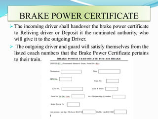 BRAKE POWER CERTIFICATE
 The incoming driver shall handover the brake power certificate
to Reliving driver or Deposit it the nominated authority, who
will give it to the outgoing Driver.
 The outgoing driver and guard will satisfy themselves from the
listed coach numbers that the Brake Power Certificate pertains
to their train.
 