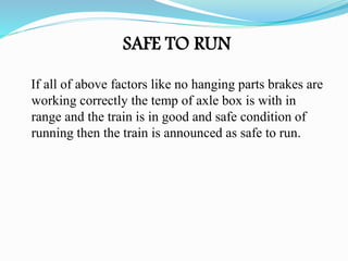 If all of above factors like no hanging parts brakes are
working correctly the temp of axle box is with in
range and the train is in good and safe condition of
running then the train is announced as safe to run.
SAFE TO RUN
 