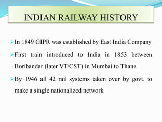 INDIAN RAILWAY HISTORY
In 1849 GIPR was established by East India Company
First train introduced to India in 1853 between
Boribandar (later VT/CST) in Mumbai to Thane
By 1946 all 42 rail systems taken over by govt. to
make a single nationalized network
 