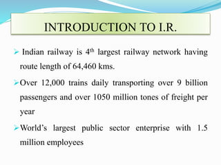 INTRODUCTION TO I.R.
 Indian railway is 4th largest railway network having
route length of 64,460 kms.
Over 12,000 trains daily transporting over 9 billion
passengers and over 1050 million tones of freight per
year
World’s largest public sector enterprise with 1.5
million employees
 