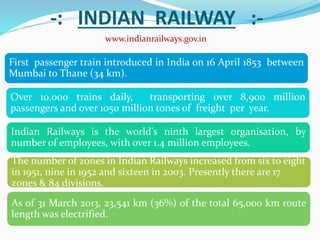 -: INDIAN RAILWAY :-
www.indianrailways.gov.in
First passenger train introduced in India on 16 April 1853 between
Mumbai to Thane (34 km).
Over 10,000 trains daily, transporting over 8,900 million
passengers and over 1050 million tones of freight per year.
Indian Railways is the world's ninth largest organisation, by
number of employees, with over 1.4 million employees.
The number of zones in Indian Railways increased from six to eight
in 1951, nine in 1952 and sixteen in 2003. Presently there are 17
zones & 84 divisions.
As of 31 March 2013, 23,541 km (36%) of the total 65,000 km route
length was electrified.
 
