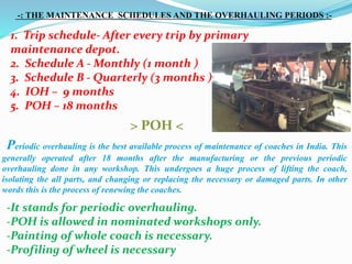 1. Trip schedule- After every trip by primary
maintenance depot.
2. Schedule A - Monthly (1 month )
3. Schedule B - Quarterly (3 months )
4. IOH – 9 months
5. POH – 18 months
-: THE MAINTENANCE SCHEDULES AND THE OVERHAULING PERIODS :-
> POH <
Periodic overhauling is the best available process of maintenance of coaches in India. This
generally operated after 18 months after the manufacturing or the previous periodic
overhauling done in any workshop. This undergoes a huge process of lifting the coach,
isolating the all parts, and changing or replacing the necessary or damaged parts. In other
words this is the process of renewing the coaches.
-It stands for periodic overhauling.
-POH is allowed in nominated workshops only.
-Painting of whole coach is necessary.
-Profiling of wheel is necessary
 