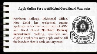 Apply Online For 270 ASM And Good Guard Vacancies
Northern Railway, Divisional Office,
New Delhi has welcomed online
applications for the recruitment of ASM
and Good Guard Northern Railway
Recruitment. Willing, qualified and
eligible applicants may apply online till
the last date that is 20th January 2017.
 