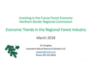 Investing in the Future Forest Economy
Northern Border Regional Commission
Economic Trends in the Regional Forest Industry
March 2018
Eric Kingsley
Innovative Natural Resource Solutions LLC
kingsley@inrsllc.com
Phone 207‐233‐9910
1
 