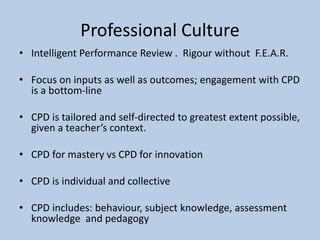 Professional Culture
• Intelligent Performance Review . Rigour without F.E.A.R.
• Focus on inputs as well as outcomes; engagement with CPD
is a bottom-line
• CPD is tailored and self-directed to greatest extent possible,
given a teacher’s context.
• CPD for mastery vs CPD for innovation
• CPD is individual and collective
• CPD includes: behaviour, subject knowledge, assessment
knowledge and pedagogy
 