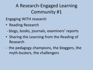 A Research-Engaged Learning
Community #1
Engaging WITH research
• Reading Research
- blogs, books, journals, examiners’ reports
• Sharing the Learning from the Reading of
Research
- the pedagogy champions, the bloggers, the
myth-busters, the challengers
 