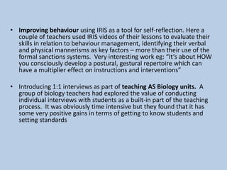 • Improving behaviour using IRIS as a tool for self-reflection. Here a
couple of teachers used IRIS videos of their lessons to evaluate their
skills in relation to behaviour management, identifying their verbal
and physical mannerisms as key factors – more than their use of the
formal sanctions systems. Very interesting work eg: “It’s about HOW
you consciously develop a postural, gestural repertoire which can
have a multiplier effect on instructions and interventions”
• Introducing 1:1 interviews as part of teaching AS Biology units. A
group of biology teachers had explored the value of conducting
individual interviews with students as a built-in part of the teaching
process. It was obviously time intensive but they found that it has
some very positive gains in terms of getting to know students and
setting standards
 