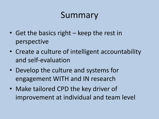 Summary
• Get the basics right – keep the rest in
perspective
• Create a culture of intelligent accountability
and self-evaluation
• Develop the culture and systems for
engagement WITH and IN research
• Make tailored CPD the key driver of
improvement at individual and team level
 