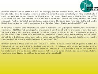 Northern School of Music (NSM) is one of the most popular and preferred music, art and dance schools in
Kolkata, India. Since its inception in the year 2003, this school has been consistently providing quality backed
music, art and dance classes. Besides the high quality of the classes offered, several other reasons make NSM
a cut above the rest. For example, this school has a convenient location that many students find easily
accessible. Northern School of Music is located approximately 20 minutes away from Netaji Subhash Chandra
Bose International Airport, just 5 minutes away from Dumdum Railway Station and close to B.T. Road.
When asked to provide some information on Northern School of Music (NSM) in an interview, the spokesperson
commented, “NSM has had a distinguished presence right from the start and the credit goes to our entire team.
We have teachers who have been rewarded by eminent universities abroad for their outstanding contribution to
the field of arts. Some of them have dedicated their entire lives to music, dance and art teaching and education.
As we believe that learning has no age, we have set no age bar. Students right from age three to seventy can be
seenlearning their favourite music, dance and art genres at NSM.”
Northern School of Music strives to spoil students for choice of music, dance and art genres. Besides the
diversity of genres, there is diversity in class types also viz. 1:1 classes (only student and teacher remains
inside the class during class time), shared classes (two students and one teacher), group classes (more than
two students and one teacher) and online classes. As this leading school offers flexible class timings, students
can choose class day and time of their choice, depending on availability.
 