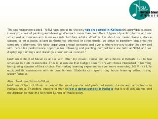 The spokesperson added, “NSM happens to be the only top art school in Kolkata that provides classes
in many genres of painting and drawing. We teach more than ten different types of painting forms and our
structured art courses aim to make students future artists. Whether it is about our music classes, dance
classes or art classes, all are performance-oriented. In other words, we strive to transform students into
complete performers. We keep organizing annual concerts and events wherein every student is provided
with incredible performance opportunities. Drawing and painting competitions are held at NSM and we
display top paintings and drawings at our annual concert.”
Northern School of Music is at par with other top music, dance and art schools in Kolkata but its fee
structure is quite reasonable. This is to ensure that budget doesn’t prevent those interested in learning
from joining classes of their choice. For making learning experiences even more rewarding, NSM has fully
equipped its classrooms with air conditioners. Students can spend long hours learning without being
uncomfortable.
About Northern Schoolof Music:
Northern School of Music is one of the most popular and preferred music, dance and art schools in
Kolkata, India. Therefore, those who wish to join a dance school in Kolkata that is well-established and
reputed can contact the Northern Schoolof Music today.
 