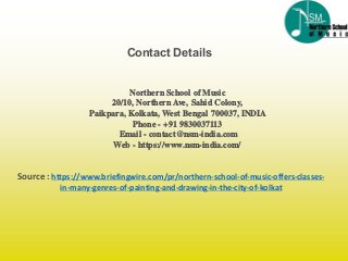 Source : https://www.briefingwire.com/pr/northern-school-of-music-offers-classes-
in-many-genres-of-painting-and-drawing-in-the-city-of-kolkat
Contact Details
Northern School of Music
20/10, Northern Ave, Sahid Colony,
Paikpara, Kolkata, West Bengal 700037, INDIA
Phone - +91 9830037113
Email - contact@nsm-india.com
Web - https://www.nsm-india.com/
 