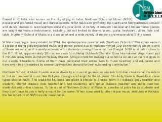 Based in Kolkata, also known as the city of joy, in India, Northern School of Music (NSM) is one of the most
popular and preferred music and dance schools. NSM has been providing top quality and fully customized music
and dance classes to keen learners since the year 2003. A variety of western classical and Indian music genres
are taught on various instruments, including but not limited to drums, piano, guitar, keyboard, violin, flute and
tabla. Northern School of Music is a class apart and a wide variety of reasons are responsible forthe same.
While answering a query related to NSM, the spokesperson commented, “Northern School of Music has earned
a status of being a distinguished music and dance school due to reasons myriad. Our convenient location is one
of those reasons, as it is easily accessible for students coming from all across Bengal. NSM is situated close to
the B.T. Road, approximately 20 minutes away from Netaji Subhash Chandra Bose International Airport and just
5 minutes away from Dumdum Railway Station. A huge credit for making our school a cut above the rest goes to
our excellent teachers. Some of them have dedicated their entire lives to music teaching and education and
have even beenrewarded by eminent universities abroad fortheir outstanding contribution.”
Northern School of Music boasts a wide diversity in musical genres, as western to Indian classical and western
to Indian commercial music like Bollywood songs are taught to the students. Similarly, there is diversity in class
types also at NSM. The students Students are given a choice to choose from 1:1 classes (only teacher and
student), shared classes (one teacher and two students), and group classes (teacher and more than two
students) and online classes. To be a part of Northern School of Music is a matter of pride for its students and
they don’t have to pay a hefty amount for the same. When compared to other at-par music institutes in Kolkata,
the fee structure of NSM is quite reasonable.
 