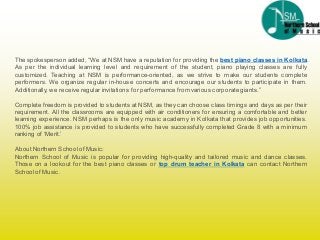 The spokesperson added, “We at NSM have a reputation for providing the best piano classes in Kolkata.
As per the individual learning level and requirement of the student, piano playing classes are fully
customized. Teaching at NSM is performance-oriented, as we strive to make our students complete
performers. We organize regular in-house concerts and encourage our students to participate in them.
Additionally, we receive regular invitations for performance from various corporate giants.”
Complete freedom is provided to students at NSM, as they can choose class timings and days as per their
requirement. All the classrooms are equipped with air conditioners for ensuring a comfortable and better
learning experience. NSM perhaps is the only music academy in Kolkata that provides job opportunities.
100% job assistance is provided to students who have successfully completed Grade 8 with a minimum
ranking of ‘Merit.’
About Northern Schoolof Music:
Northern School of Music is popular for providing high-quality and tailored music and dance classes.
Those on a lookout for the best piano classes or top drum teacher in Kolkata can contact Northern
Schoolof Music.
 