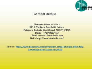 Source : https://www.freeprnow.com/pr/northern-school-of-music-offers-fully-
customized-piano-classes-in-kolkata
Contact Details
Northern School of Music
20/10, Northern Ave, Sahid Colony,
Paikpara, Kolkata, West Bengal 700037, INDIA
Phone - +91 9830037113
Email - contact@nsm-india.com
Web - https://www.nsm-india.com/
 