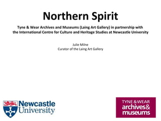 Northern Spirit
Tyne & Wear Archives and Museums (Laing Art Gallery) in partnership with
the International Centre for Culture and Heritage Studies at Newcastle University
Julie Milne
Curator of the Laing Art Gallery
 