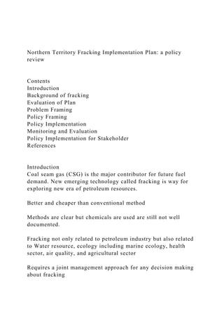 Northern Territory Fracking Implementation Plan: a policy
review
Contents
Introduction
Background of fracking
Evaluation of Plan
Problem Framing
Policy Framing
Policy Implementation
Monitoring and Evaluation
Policy Implementation for Stakeholder
References
Introduction
Coal seam gas (CSG) is the major contributor for future fuel
demand. New emerging technology called fracking is way for
exploring new era of petroleum resources.
Better and cheaper than conventional method
Methods are clear but chemicals are used are still not well
documented.
Fracking not only related to petroleum industry but also related
to Water resource, ecology including marine ecology, health
sector, air quality, and agricultural sector
Requires a joint management approach for any decision making
about fracking
 