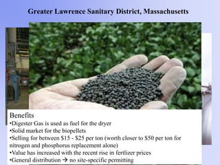 Greater Lawrence Sanitary District, Massachusetts
Benefits
•Digester Gas is used as fuel for the dryer
•Solid market for the biopellets
•Selling for between $15 - $25 per ton (worth closer to $50 per ton for
nitrogen and phosphorus replacement alone)
•Value has increased with the recent rise in fertlizer prices
•General distribution  no site-specific permitting
 