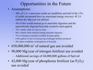 Opportunities in the Future
• Assumptions
– 30% of U.S. wastewater solids are landfilled, and half of the 15%
of solids incinerated have no associated energy recovery  2.4
million dry Mg/year not utilized
– All of this would instead go to anaerobic digestion and the
anaerobically digested biosolids would be land applied
– 75% volatile solids on a dry wt. basis
– 60% volatile solids reduction during anaerobic digestion
– 75% of nitrogen eventually available for plant uptake
– 0.485 gallons of fuel oil used per kg of nitrogen fertilizer produced
– 40% plant availability of phosphorus in biosolids
• 650,000,000 m3 of natural gas use avoided
• 90,000 Mg/year of nitrogen fertilizer use avoided
– Additional savings of 44,000,000 gallons of fuel oil
• 42,000 Mg/year of phosphorus fertilizer (as P2O5)
use avoided
 
