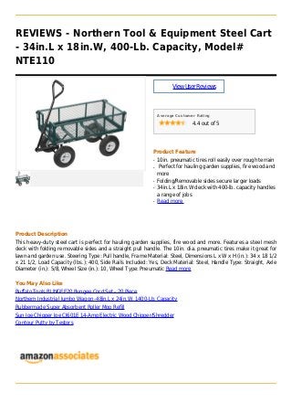 REVIEWS - Northern Tool & Equipment Steel Cart
- 34in.L x 18in.W, 400-Lb. Capacity, Model#
NTE110
ViewUserReviews
Average Customer Rating
4.4 out of 5
Product Feature
10in. pneumatic tires roll easily over rough terrainq
Perfect for hauling garden supplies, fire wood andq
more
Folding/Removable sides secure larger loadsq
34in.L x 18in.W deck with 400-lb. capacity handlesq
a range of jobs
Read moreq
Product Description
This heavy-duty steel cart is perfect for hauling garden supplies, fire wood and more. Features a steel mesh
deck with folding removable sides and a straight pull handle. The 10in. dia. pneumatic tires make it great for
lawn and garden use. Steering Type: Pull handle, Frame Material: Steel, Dimensions L x W x H (in.): 34 x 18 1/2
x 21 1/2, Load Capacity (lbs.): 400, Side Rails Included: Yes, Deck Material: Steel, Handle Type: Straight, Axle
Diameter (in.): 5/8, Wheel Size (in.): 10, Wheel Type: Pneumatic Read more
You May Also Like
Buffalo Tools BUNGEE20 Bungee Cord Set - 20 Piece
Northern Industrial Jumbo Wagon -48in.L x 24in.W, 1400-Lb. Capacity
Rubbermade Super Absorbent Roller Mop Refill
Sun Joe Chipper Joe CJ601E 14-Amp Electric Wood Chipper/Shredder
Contour Putty by Testors
 