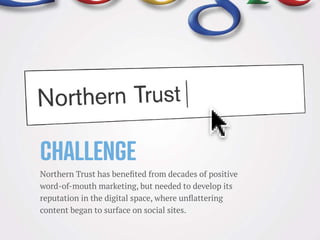 Challenge
Northern Trust has benefited from decades of positive
word-of-mouth marketing, but needed to develop its
reputation in the digital space, where unflattering
content began to surface on social sites.
 